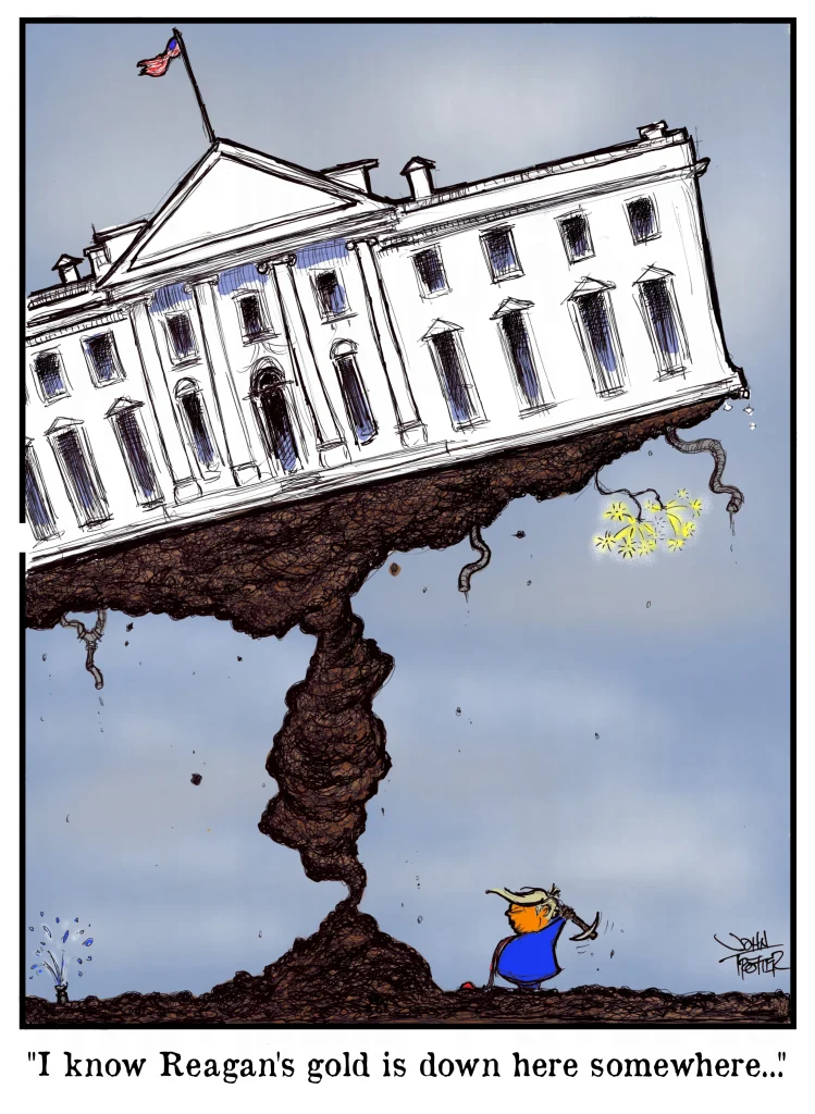 A cartoon of the WHite House tipping crazily above DOnald Trump swinging a pick axe with the tag line "I know Reagan's gold is down here somewhere...".